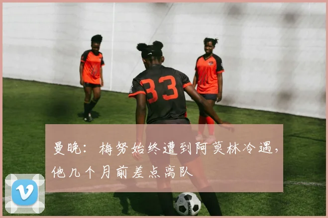 曼晚：梅努始终遭到阿莫林冷遇，他几个月前差点离队