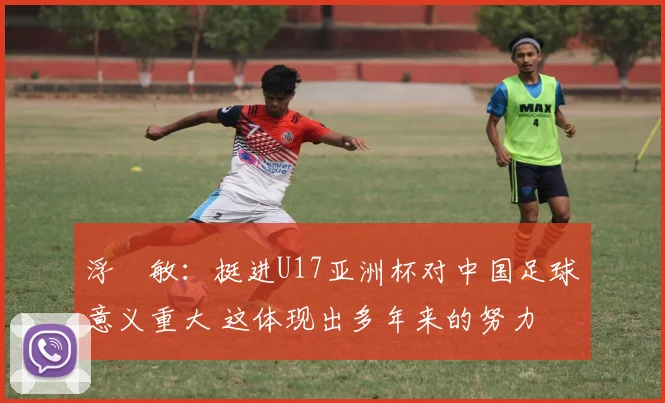 浮嶋敏：挺进U17亚洲杯对中国足球意义重大 这体现出多年来的努力