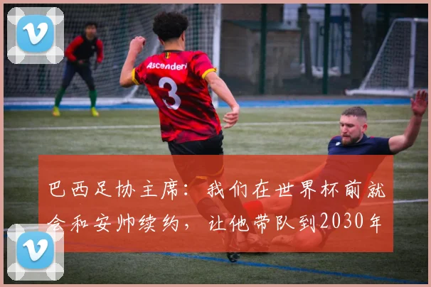 巴西足协主席：我们在世界杯前就会和安帅续约，让他带队到2030年